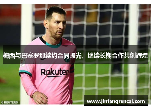 梅西与巴塞罗那续约合同曝光，继续长期合作共创辉煌